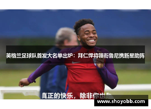 英格兰足球队首发大名单出炉：拜仁悍将领衔鲁尼携新星助阵